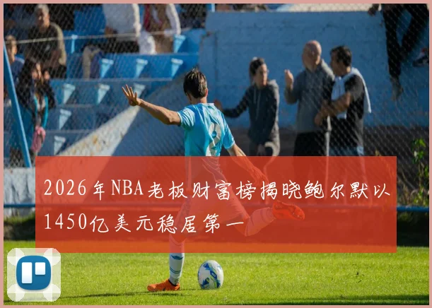 2026年NBA老板财富榜揭晓鲍尔默以1450亿美元稳居第一
