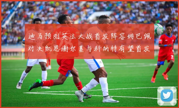 迪马预测英法大战首发阵容姆巴佩对决凯恩谢尔基与科纳特有望首发出战