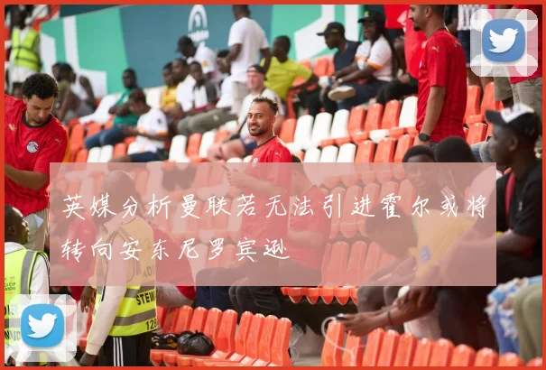 英媒分析曼联若无法引进霍尔或将转向安东尼罗宾逊