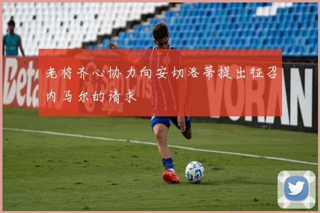 老将齐心协力向安切洛蒂提出征召内马尔的请求