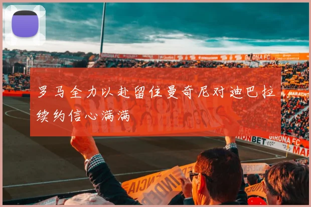罗马全力以赴留住曼奇尼对迪巴拉续约信心满满
