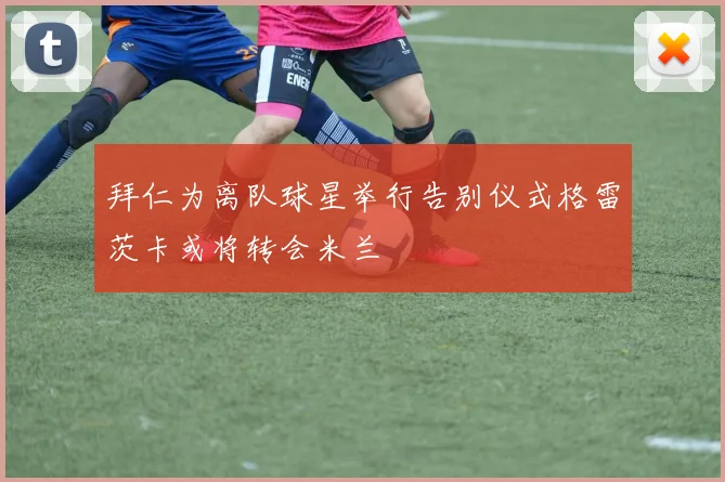 拜仁为离队球星举行告别仪式格雷茨卡或将转会米兰