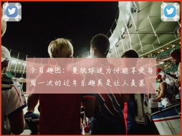 今日趣图：曼联球迷为何能享受每周一次的过年乐趣真是让人羡慕