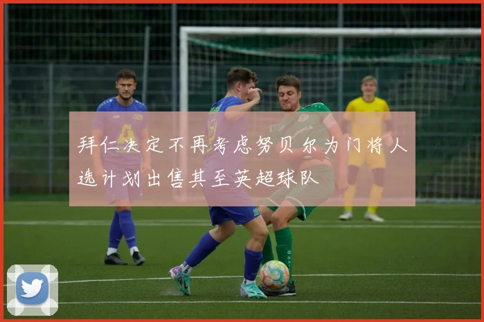 拜仁决定不再考虑努贝尔为门将人选计划出售其至英超球队