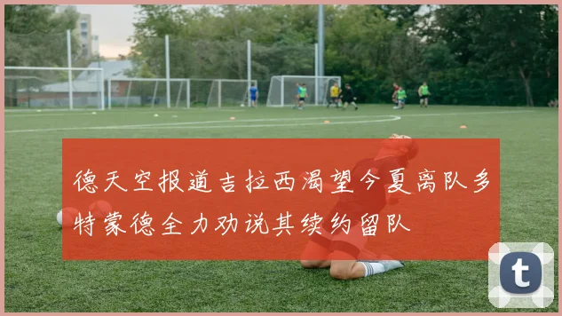 德天空报道吉拉西渴望今夏离队多特蒙德全力劝说其续约留队