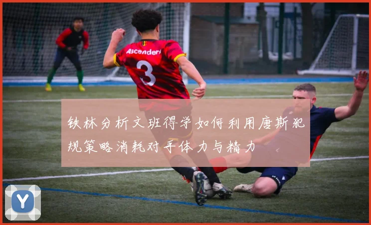 铁林分析文班得学如何利用唐斯犯规策略消耗对手体力与精力