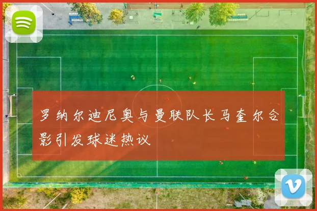 罗纳尔迪尼奥与曼联队长马奎尔合影引发球迷热议