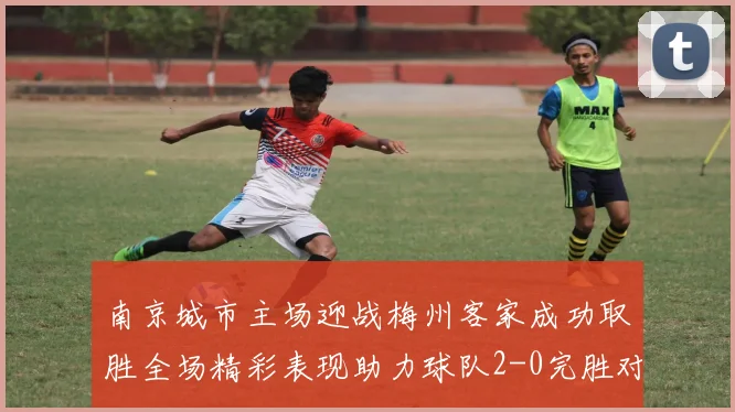 南京城市主场迎战梅州客家成功取胜全场精彩表现助力球队2-0完胜对手