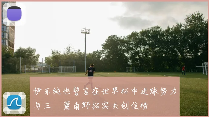 伊东纯也誓言在世界杯中进球努力与三笘薰南野拓实共创佳绩