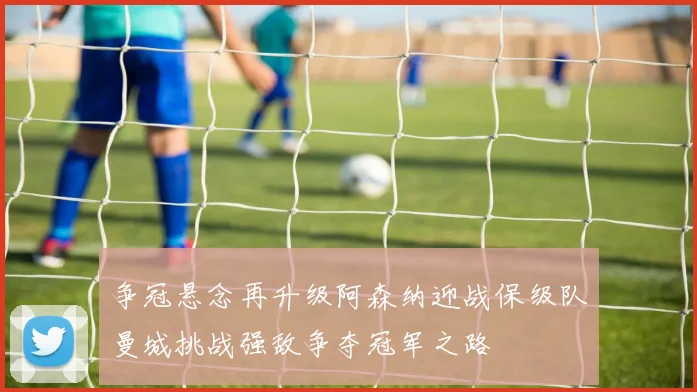 争冠悬念再升级阿森纳迎战保级队曼城挑战强敌争夺冠军之路