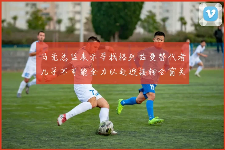 马竞总监表示寻找格列兹曼替代者几乎不可能全力以赴迎接转会窗关闭