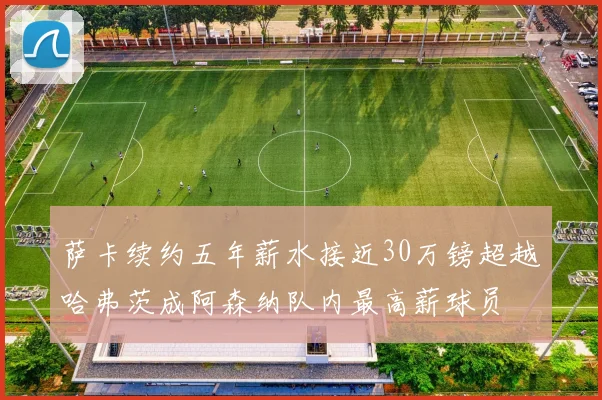 萨卡续约五年薪水接近30万镑超越哈弗茨成阿森纳队内最高薪球员