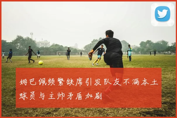 姆巴佩频繁缺席引发队友不满本土球员与主帅矛盾加剧