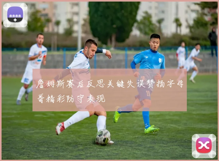 詹姆斯赛后反思关键失误赞扬字母哥精彩防守表现