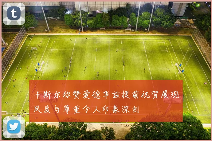 卡斯尔称赞爱德华兹提前祝贺展现风度与尊重令人印象深刻
