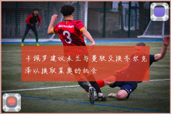 卡佩罗建议米兰与曼联交换齐尔克泽以换取莱奥的机会