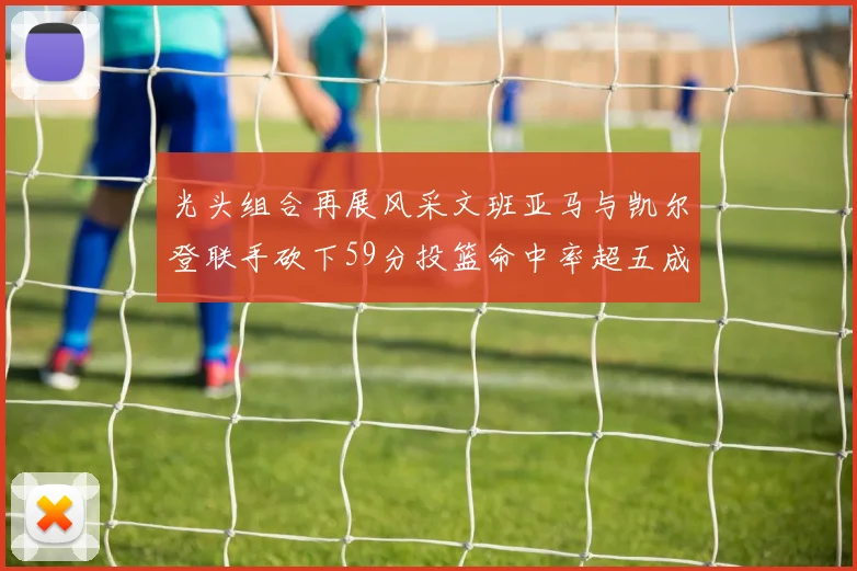 光头组合再展风采文班亚马与凯尔登联手砍下59分投篮命中率超五成