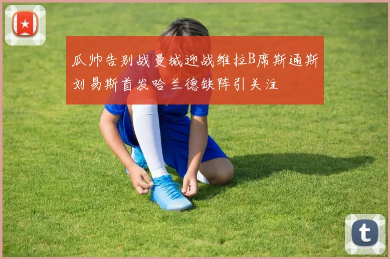 瓜帅告别战曼城迎战维拉B席斯通斯刘易斯首发哈兰德缺阵引关注