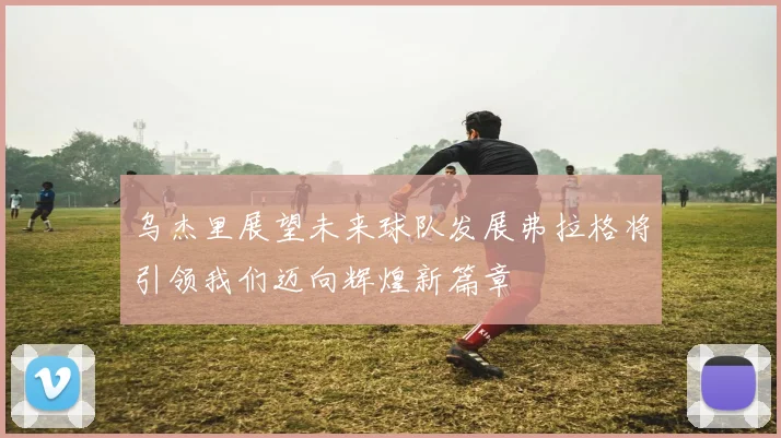 乌杰里展望未来球队发展弗拉格将引领我们迈向辉煌新篇章