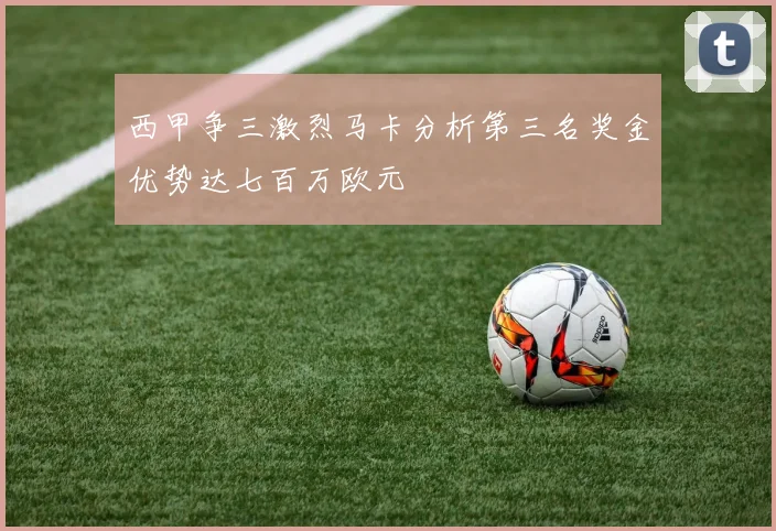 西甲争三激烈马卡分析第三名奖金优势达七百万欧元