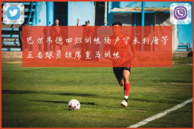 巴尔韦德回归训练场卢宁米利唐等五名球员缺席皇马训练